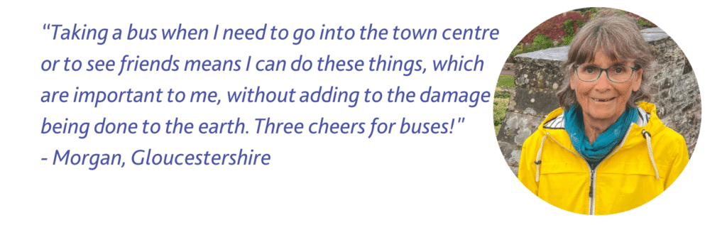 Quote from Morgan in Gloucestershire: "Taking a bus when I need to go into the town centre or to see friends means I can do these things, which are important to me, without adding to the damage being done to the earth. Three cheers for buses!"